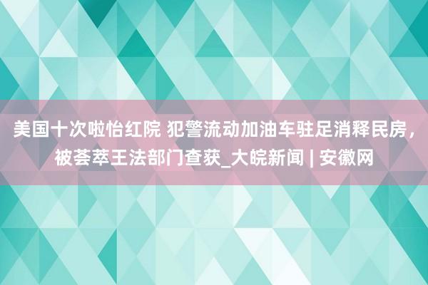 美国十次啦怡红院 犯警流动加油车驻足消释民房，被荟萃王法部门查获_大皖新闻 | 安徽网