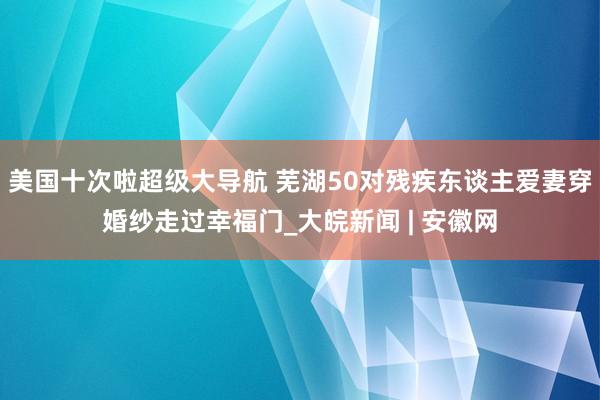 美国十次啦超级大导航 芜湖50对残疾东谈主爱妻穿婚纱走过幸福门_大皖新闻 | 安徽网