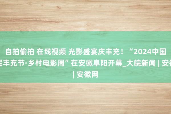 自拍偷拍 在线视频 光影盛宴庆丰充！“2024中国农民丰充节·乡村电影周”在安徽阜阳开幕_大皖新闻 | 安徽网