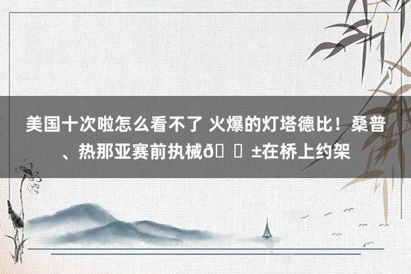 美国十次啦怎么看不了 火爆的灯塔德比！桑普、热那亚赛前执械😱在桥上约架