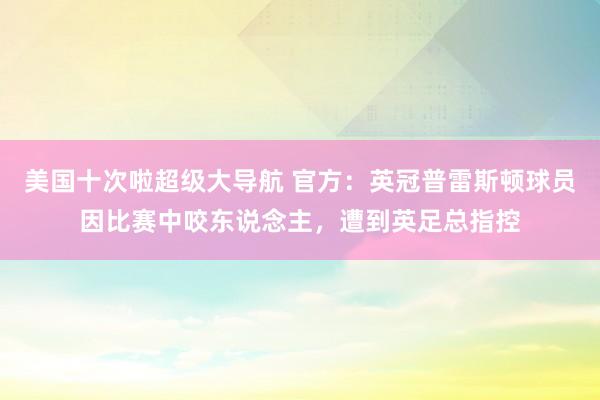 美国十次啦超级大导航 官方：英冠普雷斯顿球员因比赛中咬东说念主，遭到英足总指控