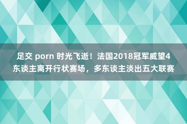 足交 porn 时光飞逝！法国2018冠军威望4东谈主离开行状赛场，多东谈主淡出五大联赛