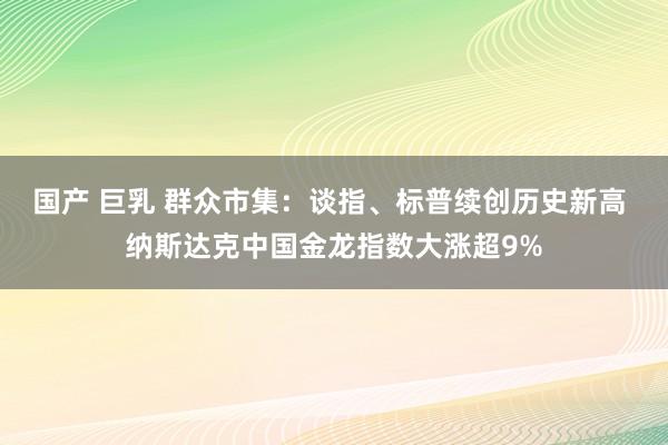 国产 巨乳 群众市集：谈指、标普续创历史新高 纳斯达克中国金龙指数大涨超9%