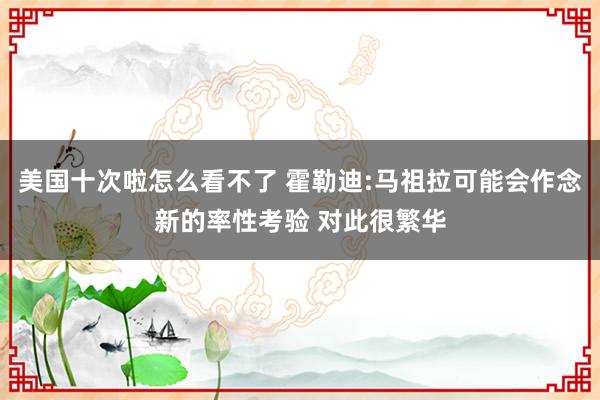 美国十次啦怎么看不了 霍勒迪:马祖拉可能会作念新的率性考验 对此很繁华