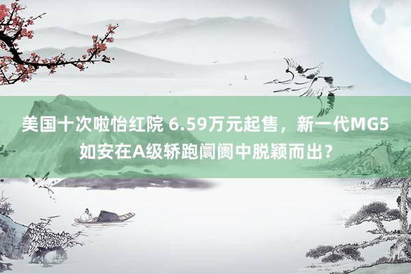 美国十次啦怡红院 6.59万元起售，新一代MG5如安在A级轿跑阛阓中脱颖而出？