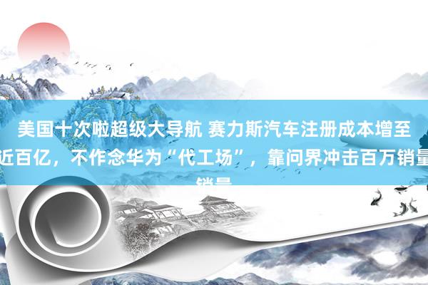 美国十次啦超级大导航 赛力斯汽车注册成本增至近百亿，不作念华为“代工场”，靠问界冲击百万销量