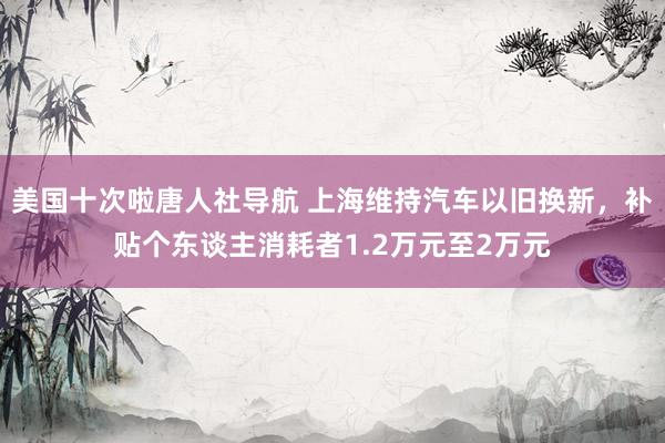 美国十次啦唐人社导航 上海维持汽车以旧换新，补贴个东谈主消耗者1.2万元至2万元