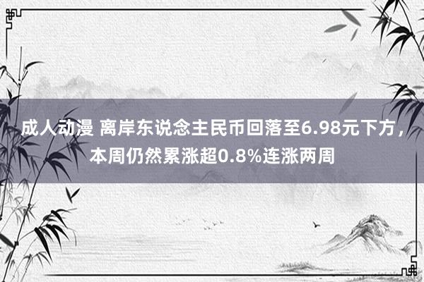 成人动漫 离岸东说念主民币回落至6.98元下方，本周仍然累涨超0.8%连涨两周