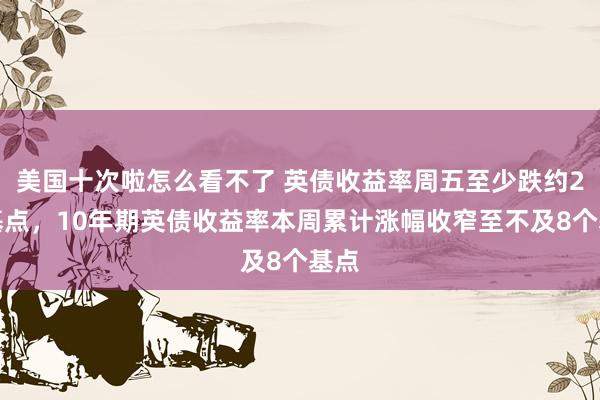 美国十次啦怎么看不了 英债收益率周五至少跌约2个基点，10年期英债收益率本周累计涨幅收窄至不及8个基点