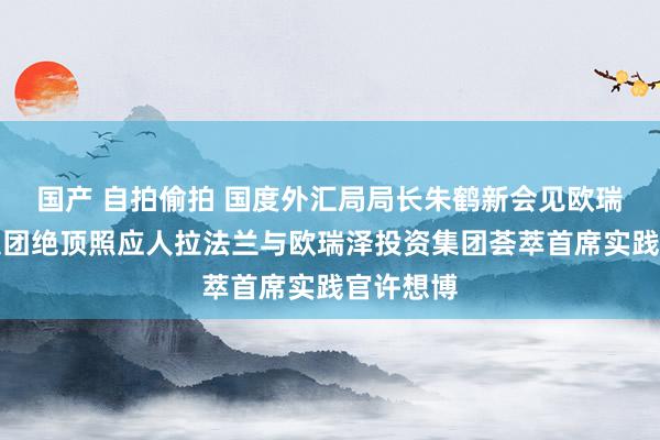 国产 自拍偷拍 国度外汇局局长朱鹤新会见欧瑞泽投资集团绝顶照应人拉法兰与欧瑞泽投资集团荟萃首席实践官许想博