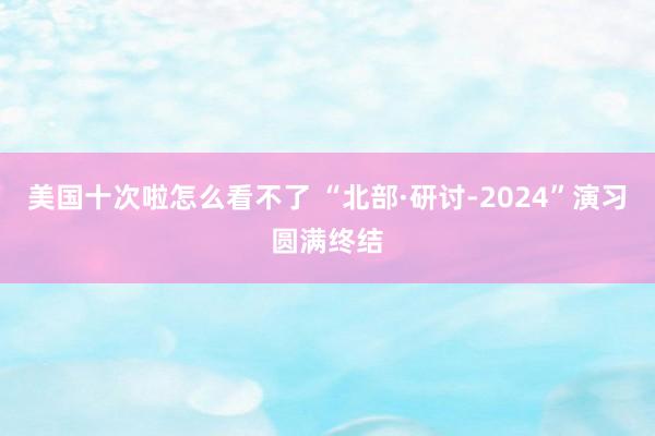 美国十次啦怎么看不了 “北部·研讨-2024”演习圆满终结