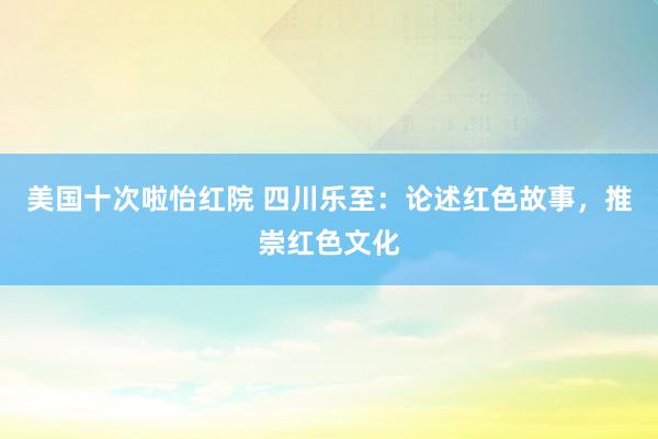 美国十次啦怡红院 四川乐至：论述红色故事，推崇红色文化