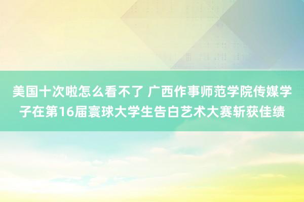 美国十次啦怎么看不了 广西作事师范学院传媒学子在第16届寰球大学生告白艺术大赛斩获佳绩