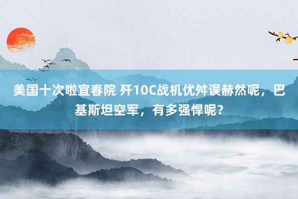 美国十次啦宜春院 歼10C战机优舛误赫然呢，巴基斯坦空军，有多强悍呢？