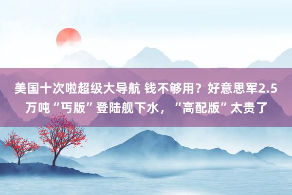 美国十次啦超级大导航 钱不够用？好意思军2.5万吨“丐版”登陆舰下水，“高配版”太贵了