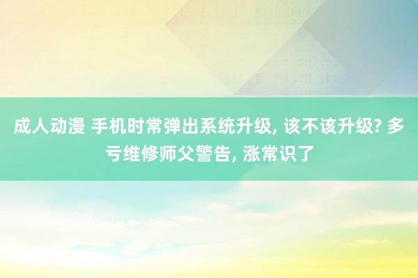 成人动漫 手机时常弹出系统升级， 该不该升级? 多亏维修师父警告， 涨常识了