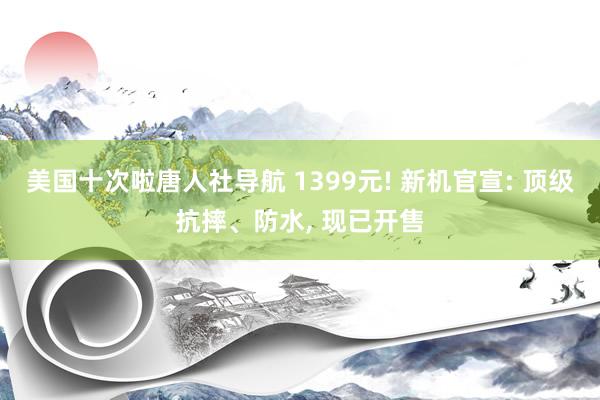 美国十次啦唐人社导航 1399元! 新机官宣: 顶级抗摔、防水, 现已开售