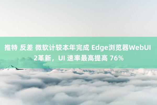 推特 反差 微软计较本年完成 Edge浏览器WebUI 2革新，UI 速率最高提高 76%