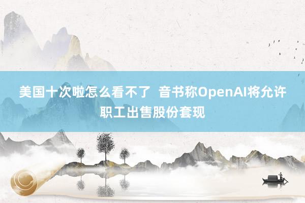 美国十次啦怎么看不了  音书称OpenAI将允许职工出售股份套现