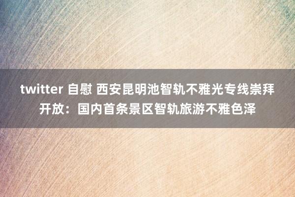 twitter 自慰 西安昆明池智轨不雅光专线崇拜开放：国内首条景区智轨旅游不雅色泽