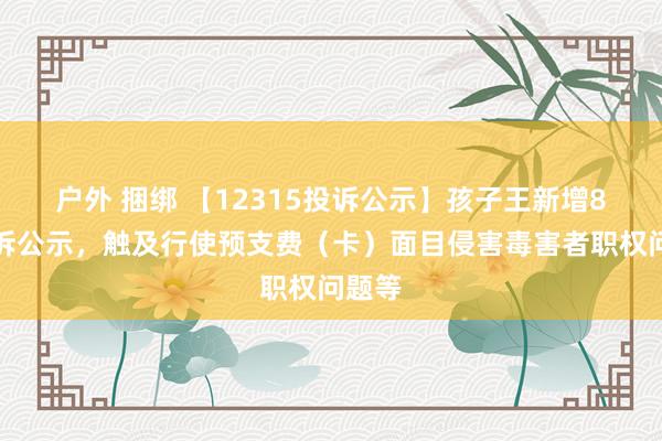 户外 捆绑 【12315投诉公示】孩子王新增8件投诉公示，触及行使预支费（卡）面目侵害毒害者职权问题等