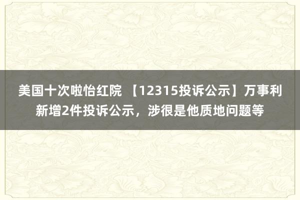 美国十次啦怡红院 【12315投诉公示】万事利新增2件投诉公示，涉很是他质地问题等