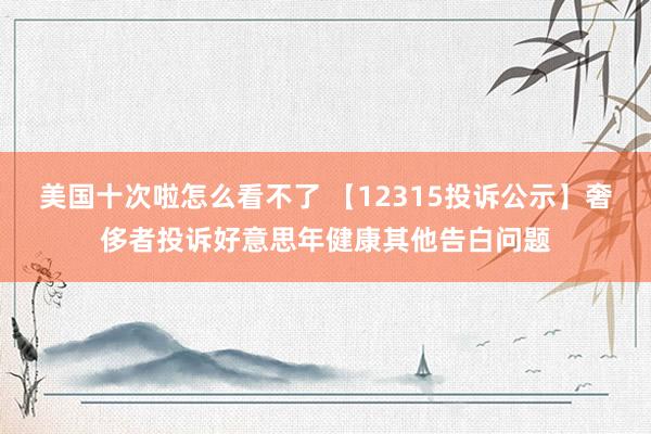 美国十次啦怎么看不了 【12315投诉公示】奢侈者投诉好意思年健康其他告白问题