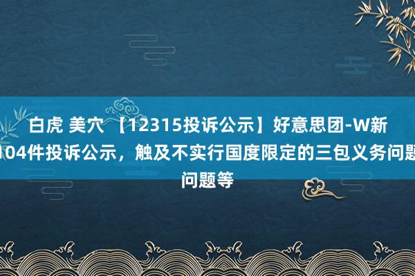 白虎 美穴 【12315投诉公示】好意思团-W新增104件投诉公示，触及不实行国度限定的三包义务问题等