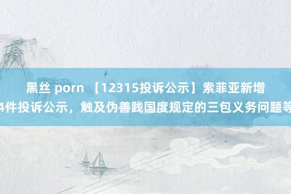 黑丝 porn 【12315投诉公示】索菲亚新增4件投诉公示，触及伪善践国度规定的三包义务问题等