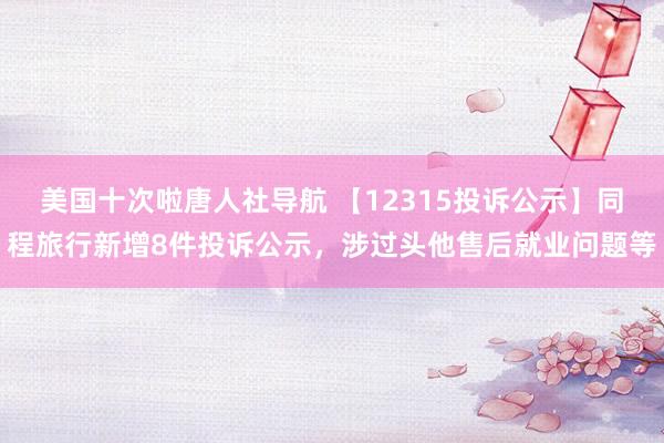 美国十次啦唐人社导航 【12315投诉公示】同程旅行新增8件投诉公示，涉过头他售后就业问题等