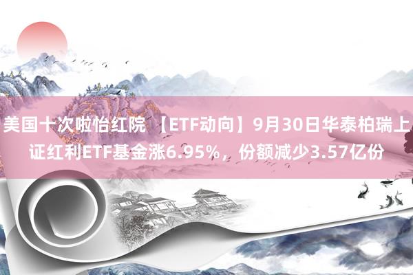 美国十次啦怡红院 【ETF动向】9月30日华泰柏瑞上证红利ETF基金涨6.95%，份额减少3.57亿份