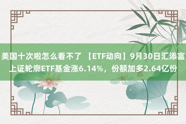 美国十次啦怎么看不了 【ETF动向】9月30日汇添富上证轮廓ETF基金涨6.14%，份额加多2.64亿份