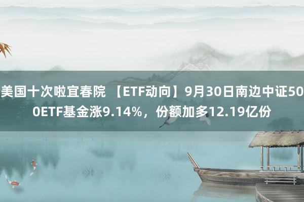 美国十次啦宜春院 【ETF动向】9月30日南边中证500ETF基金涨9.14%，份额加多12.19亿份