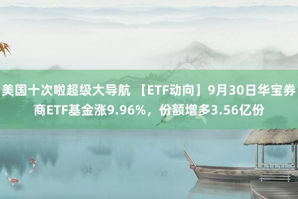 美国十次啦超级大导航 【ETF动向】9月30日华宝券商ETF基金涨9.96%，份额增多3.56亿份