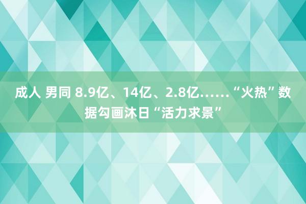 成人 男同 8.9亿、14亿、2.8亿……“火热”数据勾画沐日“活力求景”