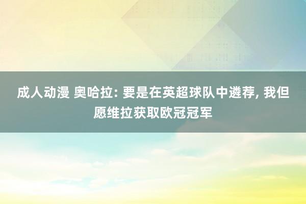 成人动漫 奥哈拉: 要是在英超球队中遴荐, 我但愿维拉获取欧冠冠军