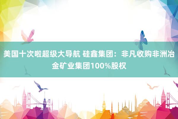 美国十次啦超级大导航 硅鑫集团：非凡收购非洲冶金矿业集团100%股权