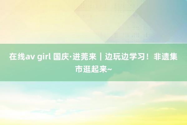 在线av girl 国庆·进莞来｜边玩边学习！非遗集市逛起来~