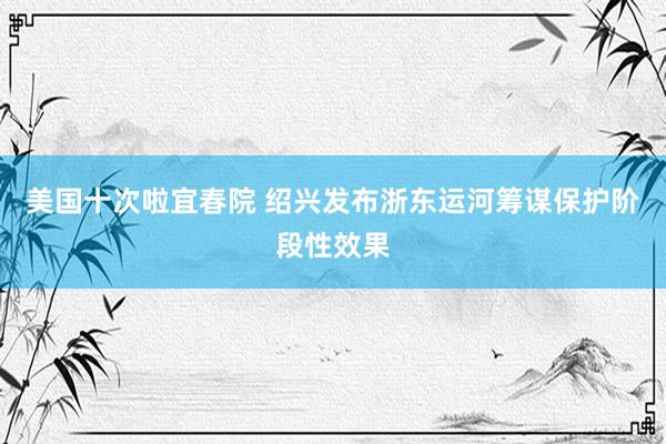 美国十次啦宜春院 绍兴发布浙东运河筹谋保护阶段性效果