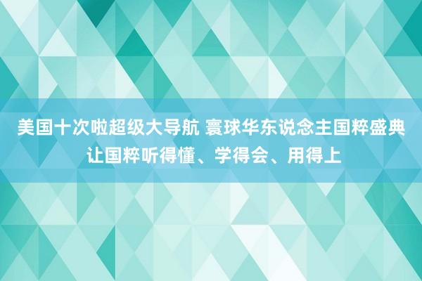 美国十次啦超级大导航 寰球华东说念主国粹盛典 让国粹听得懂、学得会、用得上