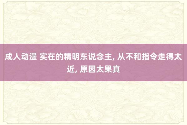 成人动漫 实在的精明东说念主, 从不和指令走得太近, 原因太果真