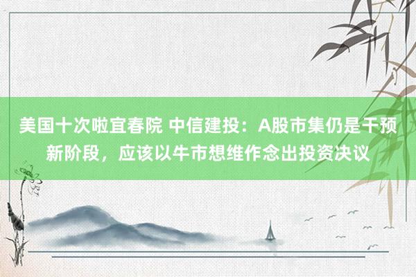 美国十次啦宜春院 中信建投：A股市集仍是干预新阶段，应该以牛市想维作念出投资决议