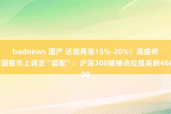 badnews 国产 还能再涨15%-20%！高盛将中国股市上调至“超配”：沪深300缱绻点位提高到4600