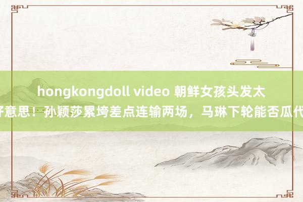 hongkongdoll video 朝鲜女孩头发太好意思！孙颖莎累垮差点连输两场，马琳下轮能否瓜代？