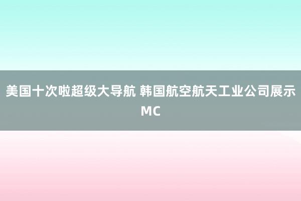 美国十次啦超级大导航 韩国航空航天工业公司展示MC