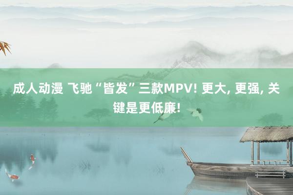 成人动漫 飞驰“皆发”三款MPV! 更大， 更强， 关键是更低廉!