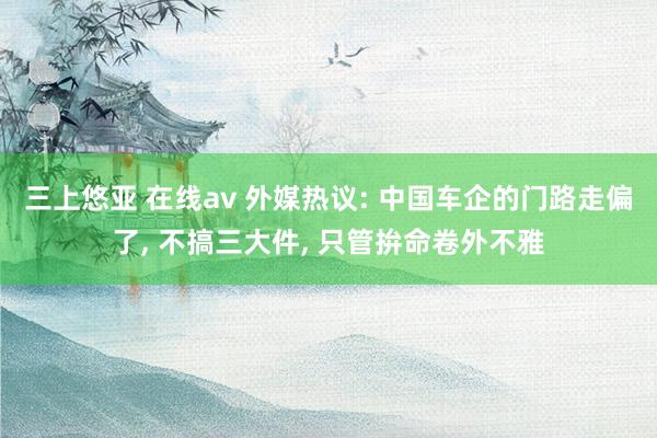 三上悠亚 在线av 外媒热议: 中国车企的门路走偏了， 不搞三大件， 只管拚命卷外不雅