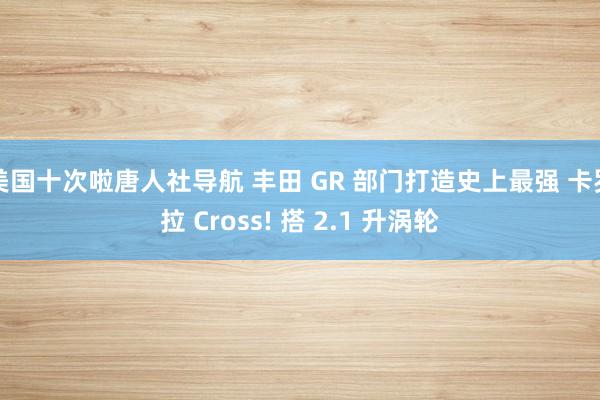 美国十次啦唐人社导航 丰田 GR 部门打造史上最强 卡罗拉 Cross! 搭 2.1 升涡轮