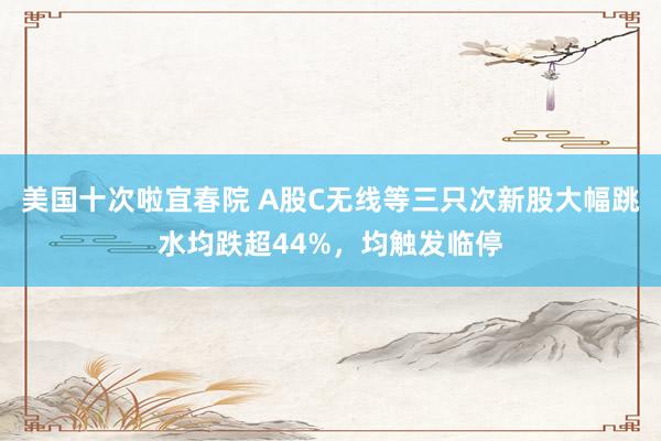 美国十次啦宜春院 A股C无线等三只次新股大幅跳水均跌超44%，均触发临停