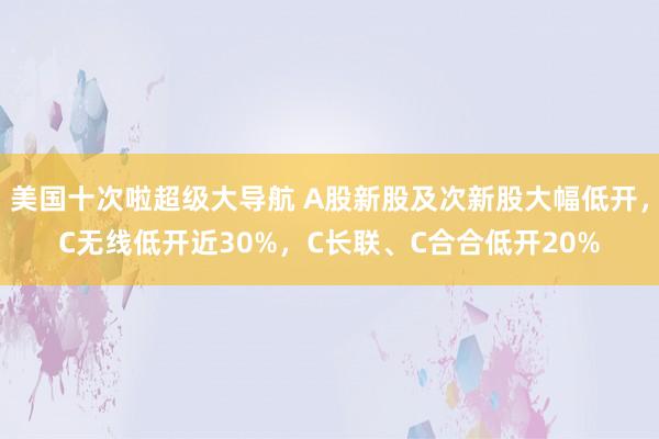 美国十次啦超级大导航 A股新股及次新股大幅低开，C无线低开近30%，C长联、C合合低开20%